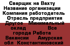 Сварщик на Вахту › Название организации ­ Компания-работодатель › Отрасль предприятия ­ Другое › Минимальный оклад ­ 55 000 - Все города Работа » Вакансии   . Амурская обл.,Константиновский р-н